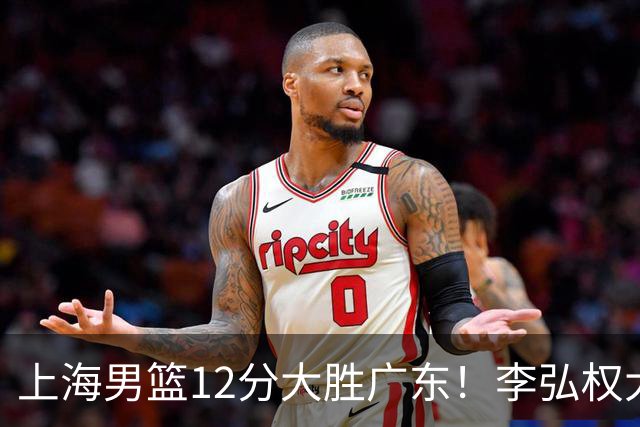 上海男篮12分大胜广东！李弘权大爆发，拉塞尔22分，李添荣20分