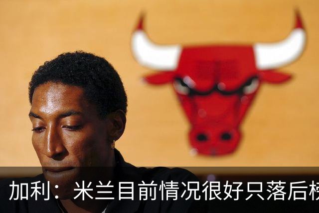加利：米兰目前情况很好只落后榜首4分，全队都在追随主帅阿莫林