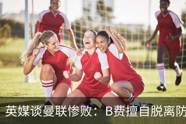 英媒谈曼联惨败：B费擅自脱离防线去逼抢 没遵守卡里克战术